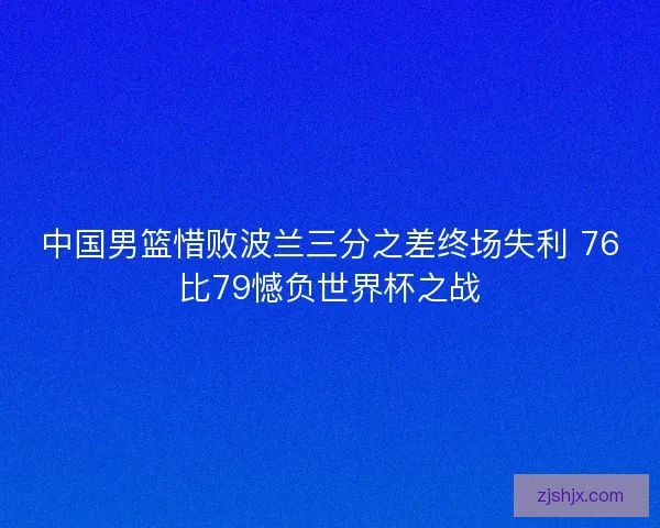 中国男篮惜败波兰三分之差终场失利 76比79憾负世界杯之战