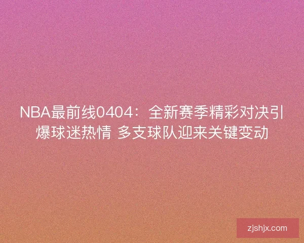 NBA最前线0404：全新赛季精彩对决引爆球迷热情 多支球队迎来关键变动