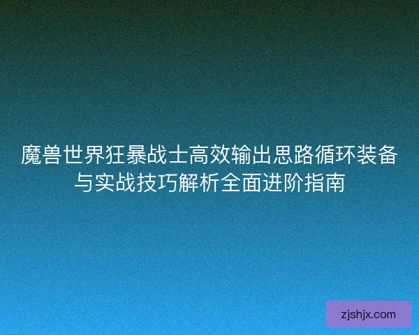 魔兽世界狂暴战士高效输出思路循环装备与实战技巧解析全面进阶指南