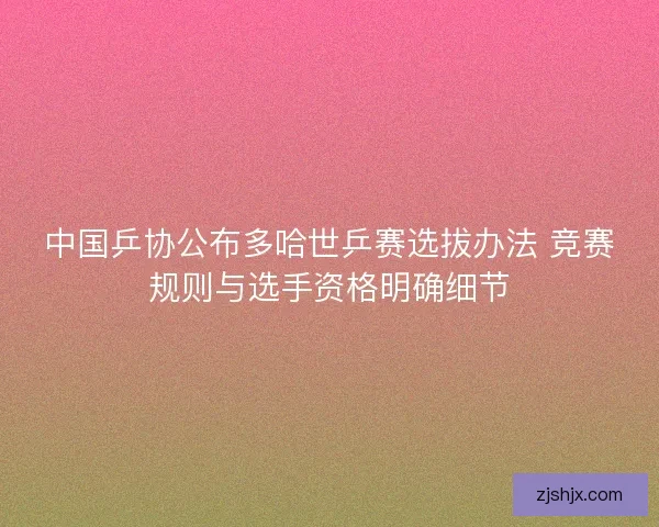 中国乒协公布多哈世乒赛选拔办法 竞赛规则与选手资格明确细节