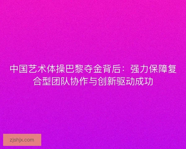 中国艺术体操巴黎夺金背后：强力保障复合型团队协作与创新驱动成功