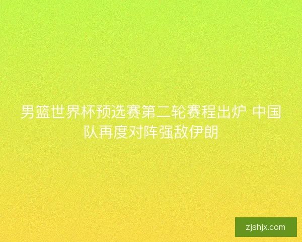 男篮世界杯预选赛第二轮赛程出炉 中国队再度对阵强敌伊朗
